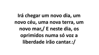 Irá chegar um novo dia, um
novo céu, uma nova terra, um
novo mar,/ E neste dia, os
oprimidos numa só voz a
liberdade irão cantar.:/
 