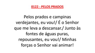 0122 - PELOS PRADOS
Pelos prados e campinas
verdejantes, eu vou!/ É o Senhor
que me leva a descansar./ Junto às
fontes de águas puras,
repousantes, eu vou!/ Minhas
forças o Senhor vai animar!
 