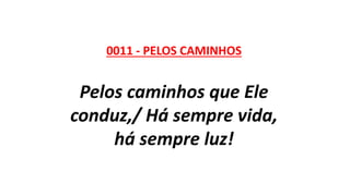 0011 - PELOS CAMINHOS
Pelos caminhos que Ele
conduz,/ Há sempre vida,
há sempre luz!
 