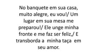 No banquete em sua casa,
muito alegre, eu vou!/ Um
lugar em sua mesa me
preparou!/ Ele unge minha
fronte e me faz ser feliz,/ E
transborda a minha taça em
seu amor.
 