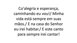 Co'alegria e esperança,
caminhando eu vou!/ Minha
vida está sempre em suas
mãos./ E na casa do Senhor
eu irei habitar./ E este canto
para sempre irei cantar!
 
