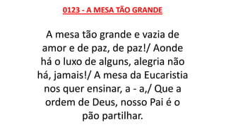 0123 - A MESA TÃO GRANDE
A mesa tão grande e vazia de
amor e de paz, de paz!/ Aonde
há o luxo de alguns, alegria não
há, jamais!/ A mesa da Eucaristia
nos quer ensinar, a - a,/ Que a
ordem de Deus, nosso Pai é o
pão partilhar.
 