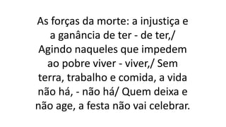 As forças da morte: a injustiça e
a ganância de ter - de ter,/
Agindo naqueles que impedem
ao pobre viver - viver,/ Sem
terra, trabalho e comida, a vida
não há, - não há/ Quem deixa e
não age, a festa não vai celebrar.
 