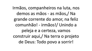 Irmãos, companheiros na luta, nos
demos as mãos - as mãos,/ Na
grande corrente do amor, na feliz
comunhão! - irmãos!/ Unindo a
peleja e a certeza, vamos
construir aqui,/ Na terra o projeto
de Deus: Todo povo a sorrir!
 