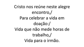 Cristo nos reúne neste alegre
encontro,/
Para celebrar a vida em
doação:/
Vida que não mede horas de
trabalho,/
Vida para o irmão.
 