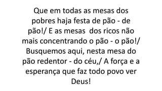 Que em todas as mesas dos
pobres haja festa de pão - de
pão!/ E as mesas dos ricos não
mais concentrando o pão - o pão!/
Busquemos aqui, nesta mesa do
pão redentor - do céu,/ A força e a
esperança que faz todo povo ver
Deus!
 