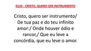0124 - CRISTO, QUERO SER INSTRUMENTO
Cristo, quero ser instrumento/
De tua paz e do teu infinito
amor:/ Onde houver ódio e
rancor,/ Que eu leve a
concórdia, que eu leve o amor.
 