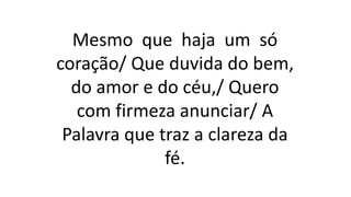 Mesmo que haja um só
coração/ Que duvida do bem,
do amor e do céu,/ Quero
com firmeza anunciar/ A
Palavra que traz a clareza da
fé.
 