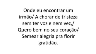 Onde eu encontrar um
irmão/ A chorar de tristeza
sem ter voz e nem vez,/
Quero bem no seu coração/
Semear alegria pra florir
gratidão.
 