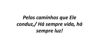 Pelos caminhos que Ele
conduz,/ Há sempre vida, há
sempre luz!
 