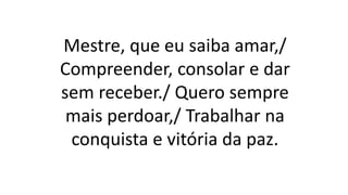 Mestre, que eu saiba amar,/
Compreender, consolar e dar
sem receber./ Quero sempre
mais perdoar,/ Trabalhar na
conquista e vitória da paz.
 