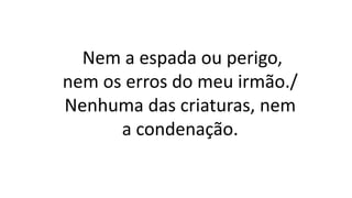 Nem a espada ou perigo,
nem os erros do meu irmão./
Nenhuma das criaturas, nem
a condenação.
 