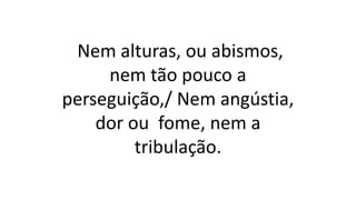 Nem alturas, ou abismos,
nem tão pouco a
perseguição,/ Nem angústia,
dor ou fome, nem a
tribulação.
 