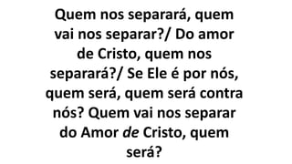 Quem nos separará, quem
vai nos separar?/ Do amor
de Cristo, quem nos
separará?/ Se Ele é por nós,
quem será, quem será contra
nós? Quem vai nos separar
do Amor de Cristo, quem
será?
 
