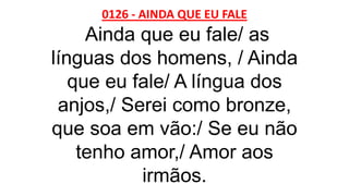 0126 - AINDA QUE EU FALE
Ainda que eu fale/ as
línguas dos homens, / Ainda
que eu fale/ A língua dos
anjos,/ Serei como bronze,
que soa em vão:/ Se eu não
tenho amor,/ Amor aos
irmãos.
 