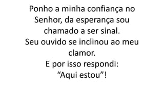 Ponho a minha confiança no
Senhor, da esperança sou
chamado a ser sinal.
Seu ouvido se inclinou ao meu
clamor.
E por isso respondi:
“Aqui estou”!
 