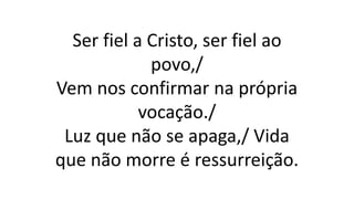 Ser fiel a Cristo, ser fiel ao
povo,/
Vem nos confirmar na própria
vocação./
Luz que não se apaga,/ Vida
que não morre é ressurreição.
 