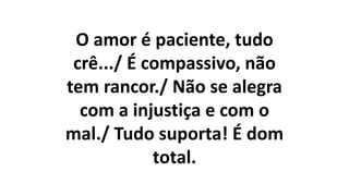 O amor é paciente, tudo
crê.../ É compassivo, não
tem rancor./ Não se alegra
com a injustiça e com o
mal./ Tudo suporta! É dom
total.
 
