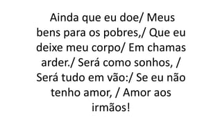 Ainda que eu doe/ Meus
bens para os pobres,/ Que eu
deixe meu corpo/ Em chamas
arder./ Será como sonhos, /
Será tudo em vão:/ Se eu não
tenho amor, / Amor aos
irmãos!
 