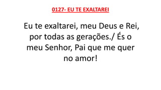 0127- EU TE EXALTAREI
Eu te exaltarei, meu Deus e Rei,
por todas as gerações./ És o
meu Senhor, Pai que me quer
no amor!
 