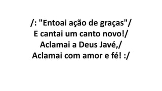 /: "Entoai ação de graças"/
E cantai um canto novo!/
Aclamai a Deus Javé,/
Aclamai com amor e fé! :/
 