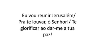 Eu vou reunir Jerusalém/
Pra te louvar, ó Senhor!/ Te
glorificar ao dar-me a tua
paz!
 