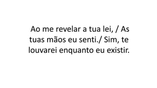 Ao me revelar a tua lei, / As
tuas mãos eu senti./ Sim, te
louvarei enquanto eu existir.
 