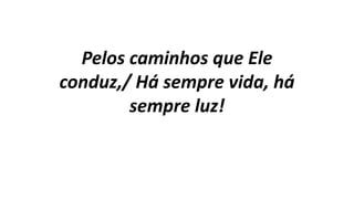 Pelos caminhos que Ele
conduz,/ Há sempre vida, há
sempre luz!
 