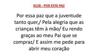 0128 - POR ESTA PAZ
Por essa paz que a juventude
tanto quer,/ Pela alegria que as
crianças têm à mão/ Eu rendo
graças ao meu Pai que se
compraz/ E assim me pede para
abrir meu coração
 
