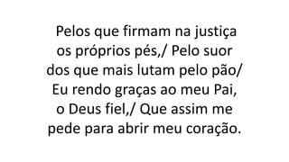 Pelos que firmam na justiça
os próprios pés,/ Pelo suor
dos que mais lutam pelo pão/
Eu rendo graças ao meu Pai,
o Deus fiel,/ Que assim me
pede para abrir meu coração.
 