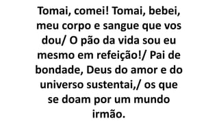 Tomai, comei! Tomai, bebei,
meu corpo e sangue que vos
dou/ O pão da vida sou eu
mesmo em refeição!/ Pai de
bondade, Deus do amor e do
universo sustentai,/ os que
se doam por um mundo
irmão.
 