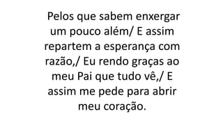 Pelos que sabem enxergar
um pouco além/ E assim
repartem a esperança com
razão,/ Eu rendo graças ao
meu Pai que tudo vê,/ E
assim me pede para abrir
meu coração.
 