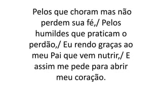 Pelos que choram mas não
perdem sua fé,/ Pelos
humildes que praticam o
perdão,/ Eu rendo graças ao
meu Pai que vem nutrir,/ E
assim me pede para abrir
meu coração.
 