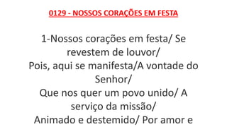 0129 - NOSSOS CORAÇÕES EM FESTA
1-Nossos corações em festa/ Se
revestem de louvor/
Pois, aqui se manifesta/A vontade do
Senhor/
Que nos quer um povo unido/ A
serviço da missão/
Animado e destemido/ Por amor e
 