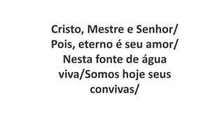 Cristo, Mestre e Senhor/
Pois, eterno é seu amor/
Nesta fonte de água
viva/Somos hoje seus
convivas/
 