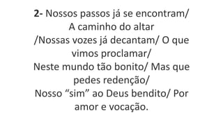 2- Nossos passos já se encontram/
A caminho do altar
/Nossas vozes já decantam/ O que
vimos proclamar/
Neste mundo tão bonito/ Mas que
pedes redenção/
Nosso “sim” ao Deus bendito/ Por
amor e vocação.
 
