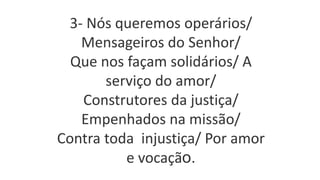 3- Nós queremos operários/
Mensageiros do Senhor/
Que nos façam solidários/ A
serviço do amor/
Construtores da justiça/
Empenhados na missão/
Contra toda injustiça/ Por amor
e vocação.
 