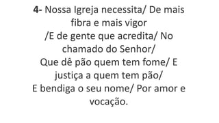 4- Nossa Igreja necessita/ De mais
fibra e mais vigor
/E de gente que acredita/ No
chamado do Senhor/
Que dê pão quem tem fome/ E
justiça a quem tem pão/
E bendiga o seu nome/ Por amor e
vocação.
 