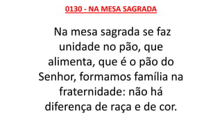 0130 - NA MESA SAGRADA
Na mesa sagrada se faz
unidade no pão, que
alimenta, que é o pão do
Senhor, formamos família na
fraternidade: não há
diferença de raça e de cor.
 