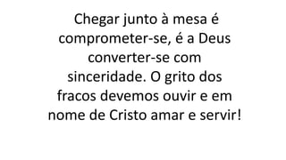 Chegar junto à mesa é
comprometer-se, é a Deus
converter-se com
sinceridade. O grito dos
fracos devemos ouvir e em
nome de Cristo amar e servir!
 