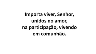 Importa viver, Senhor,
unidos no amor,
na participação, vivendo
em comunhão.
 