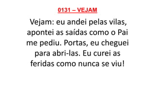 0131 – VEJAM
Vejam: eu andei pelas vilas,
apontei as saídas como o Pai
me pediu. Portas, eu cheguei
para abri-las. Eu curei as
feridas como nunca se viu!
 