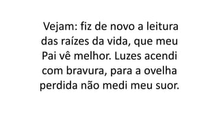 Vejam: fiz de novo a leitura
das raízes da vida, que meu
Pai vê melhor. Luzes acendi
com bravura, para a ovelha
perdida não medi meu suor.
 