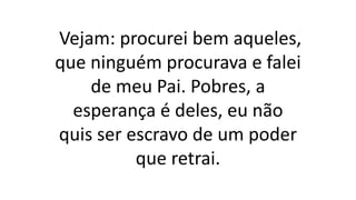 Vejam: procurei bem aqueles,
que ninguém procurava e falei
de meu Pai. Pobres, a
esperança é deles, eu não
quis ser escravo de um poder
que retrai.
 