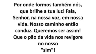 Por onde formos também nós,
que brilhe a tua luz! Fala,
Senhor, na nossa voz, em nossa
vida. Nosso caminho então
conduz. Queremos ser assim!
Que o pão da vida nos revigore
no nosso
"sim"!
 