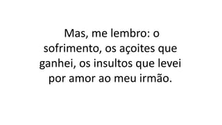 Mas, me lembro: o
sofrimento, os açoites que
ganhei, os insultos que levei
por amor ao meu irmão.
 