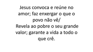 Jesus convoca e reúne no
amor; faz enxergar o que o
povo não vê/
Revela ao pobre o seu grande
valor; garante a vida a todo o
que crê.
 
