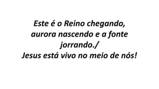 Este é o Reino chegando,
aurora nascendo e a fonte
jorrando./
Jesus está vivo no meio de nós!
 