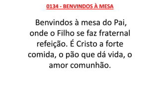 0134 - BENVINDOS À MESA
Benvindos à mesa do Pai,
onde o Filho se faz fraternal
refeição. É Cristo a forte
comida, o pão que dá vida, o
amor comunhão.
 