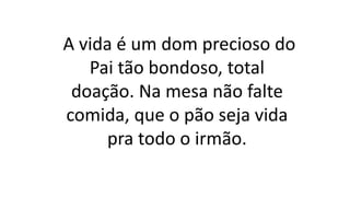 A vida é um dom precioso do
Pai tão bondoso, total
doação. Na mesa não falte
comida, que o pão seja vida
pra todo o irmão.
 